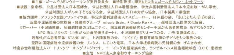 
■主催 : ゴールドリボンウオーキング実行委員会　
■特別後援 : 認定ＮＰＯ法人ゴールドリボン・ネットワーク　
■後援 : 東京都、公益社団法人日本医師会、公益社団法人日本看護協会、特定非営利活動法人日本小児血液・がん学会、
公益財団法人がんの子どもを守る会、公益財団法人日本対がん協会、日本製薬工業協会　
■協力団体 : アフラック全国アソシエイツ会、特定非営利活動法人エスビューロー、肝芽腫の会、「きょうとたんぽぽの会」、
近畿小児脳腫瘍の家族会・経験者グループ　miracle Brain、＊Cranio Park＊、一般社団法人国際文化協会、クローバー（小児脳腫瘍、胚細胞腫瘍のコミュニティ）、
国立成育医療研究センター小児がん患者家族会　あすなろクラブ、NPO法人サクセス（小児がん治療開発サポート）、小児脳幹部グリオーマの会、
小児脳腫瘍の会、若年性がん患者団体　STAND UP!!、上衣腫家族の会、「すくすく」網膜芽細胞腫の子どもをもつ家族の会、
聖路加国際病院小児病棟親の会　リンクス、にじいろ電車、日本大学板橋病院小児科親の会　げんきの会、
特定非営利活動法人ハートリンクワーキングプロジェクト、ユーイング肉腫家族の会、ランゲルハンス細胞組織球症（LCH）患者会　
■主管 : ＮＰＯ法人東京都ウォーキング協会